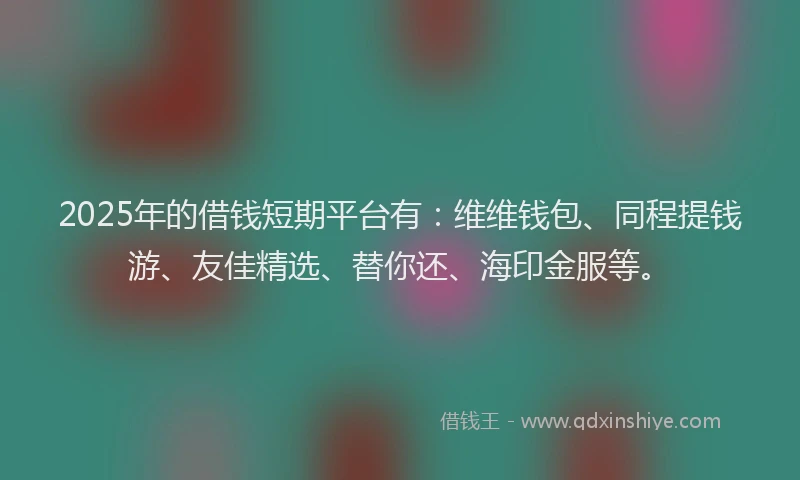 2025年的借钱短期平台有：维维钱包、同程提钱游、友佳精选、替你还、海印金服等。