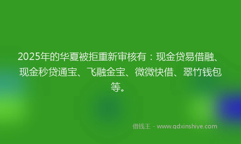 2025年的华夏被拒重新审核有：现金贷易借融、现金秒贷通宝、飞融金宝、微微快借、翠竹钱包等。