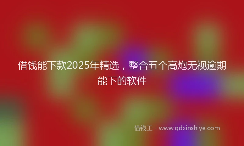借钱能下款2025年精选，整合五个高炮无视逾期能下的软件