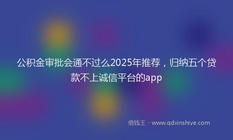 公积金审批会通不过么2025年推荐，归纳五个贷款不上诚信平台的app