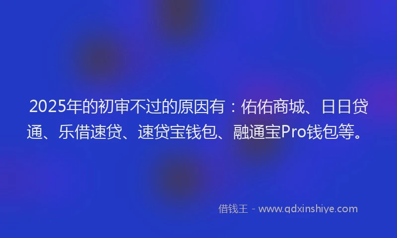 2025年的初审不过的原因有：佑佑商城、日日贷通、乐借速贷、速贷宝钱包、融通宝Pro钱包等。