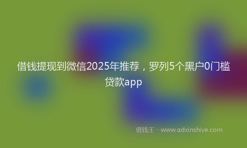 借钱提现到微信2025年推荐，罗列5个黑户0门槛贷款app