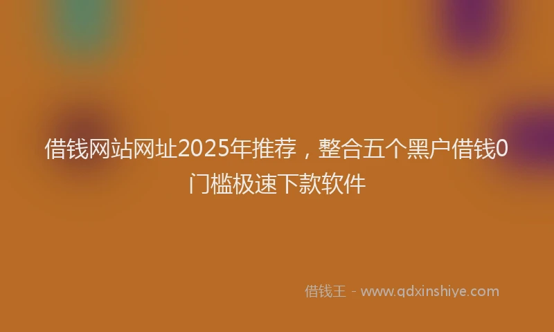 借钱网站网址2025年推荐，整合五个黑户借钱0门槛极速下款软件
