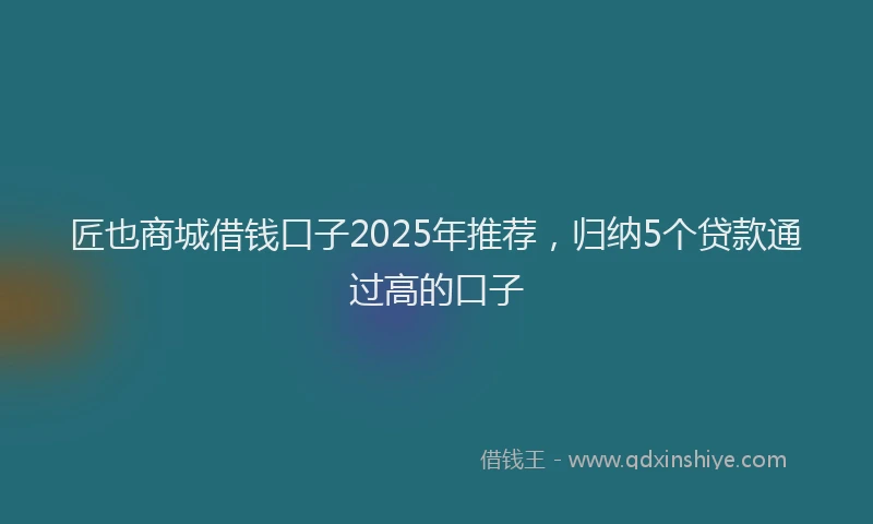 匠也商城借钱口子2025年推荐，归纳5个贷款通过高的口子