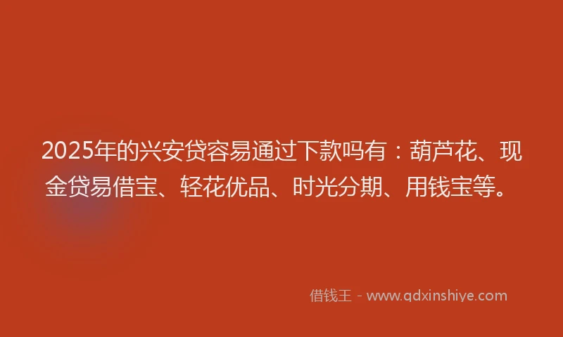 2025年的兴安贷容易通过下款吗有：葫芦花、现金贷易借宝、轻花优品、时光分期、用钱宝等。