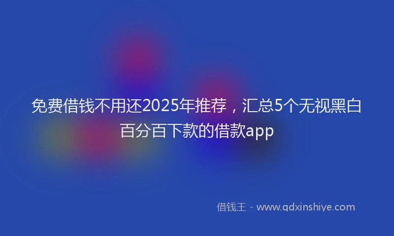 免费借钱不用还2025年推荐，汇总5个无视黑白百分百下款的借款app