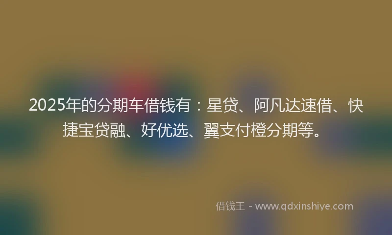 2025年的分期车借钱有：星贷、阿凡达速借、快捷宝贷融、好优选、翼支付橙分期等。