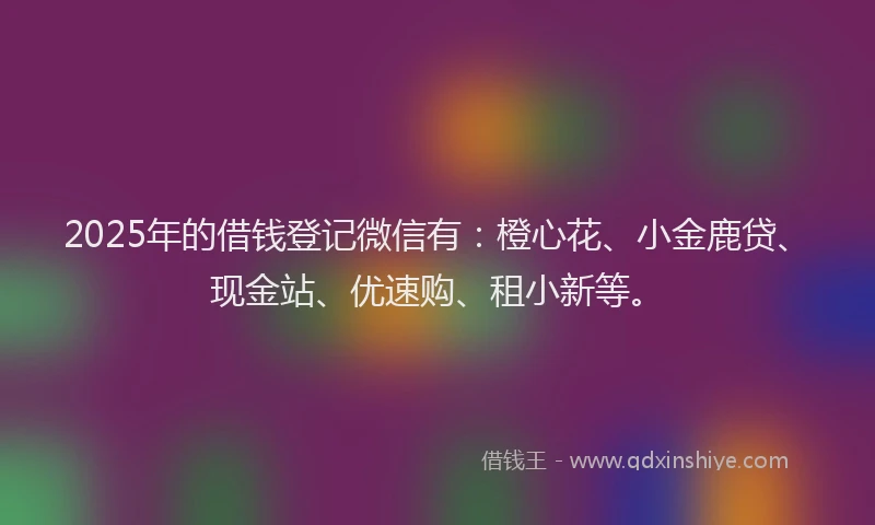 2025年的借钱登记微信有：橙心花、小金鹿贷、现金站、优速购、租小新等。