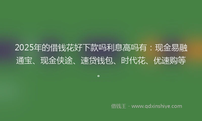 2025年的借钱花好下款吗利息高吗有：现金易融通宝、现金侠途、速贷钱包、时代花、优速购等。