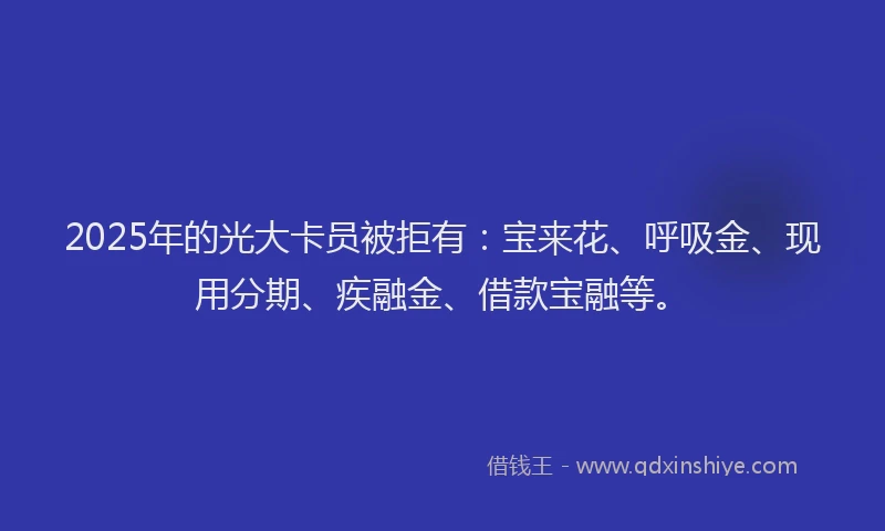 2025年的光大卡员被拒有：宝来花、呼吸金、现用分期、疾融金、借款宝融等。