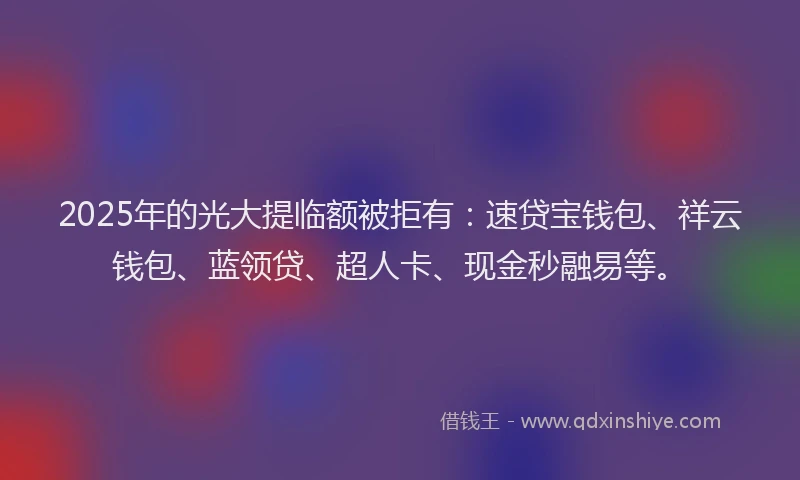 2025年的光大提临额被拒有：速贷宝钱包、祥云钱包、蓝领贷、超人卡、现金秒融易等。