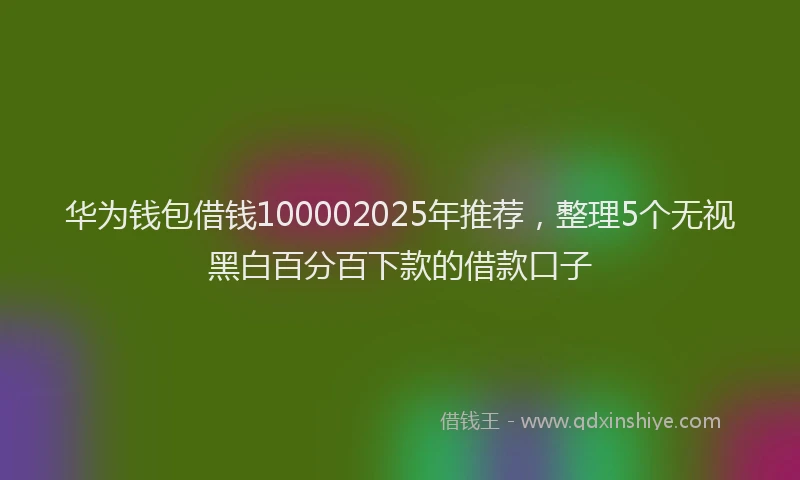 华为钱包借钱100002025年推荐，整理5个无视黑白百分百下款的借款口子