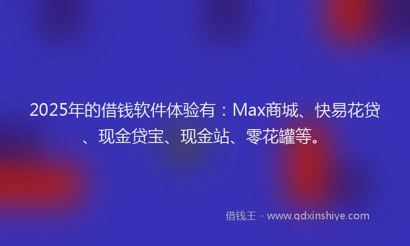 2025年的借钱软件体验有：Max商城、快易花贷、现金贷宝、现金站、零花罐等。