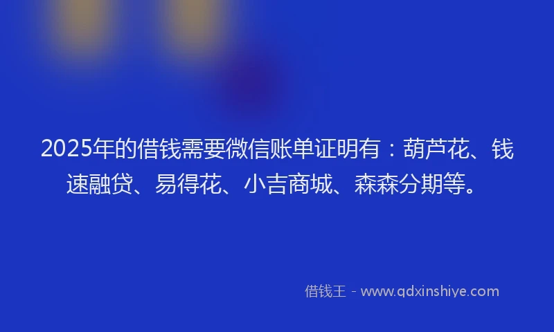 2025年的借钱需要微信账单证明有：葫芦花、钱速融贷、易得花、小吉商城、森森分期等。