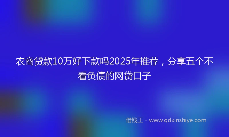 农商贷款10万好下款吗2025年推荐，分享五个不看负债的网贷口子