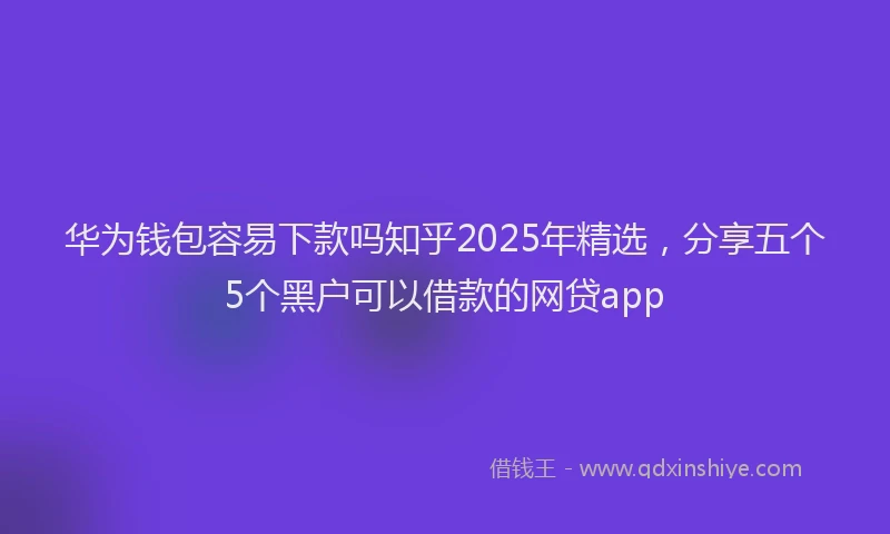 华为钱包容易下款吗知乎2025年精选，分享五个5个黑户可以借款的网贷app