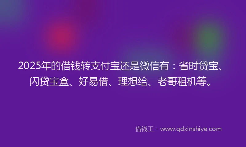 2025年的借钱转支付宝还是微信有：省时贷宝、闪贷宝盒、好易借、理想给、老哥租机等。