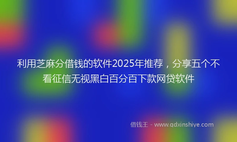 利用芝麻分借钱的软件2025年推荐，分享五个不看征信无视黑白百分百下款网贷软件
