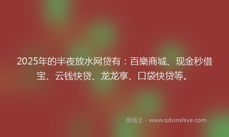 2025年的半夜放水网贷有：百樂商城、现金秒借宝、云钱快贷、龙龙享、口袋快贷等。