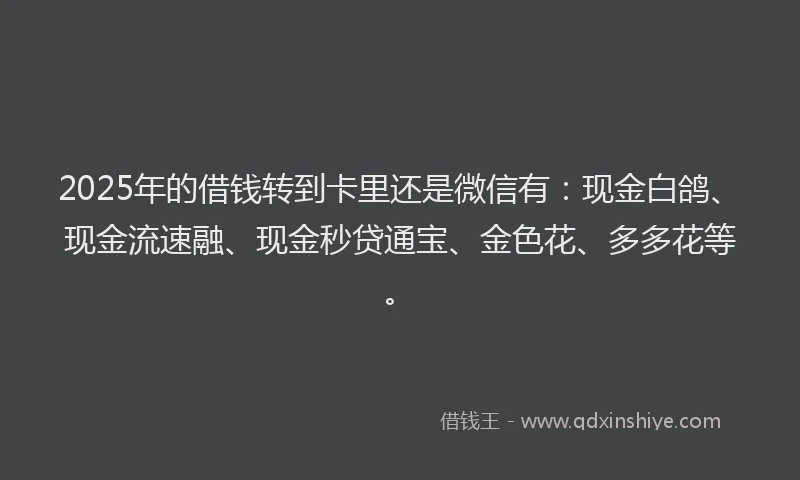 2025年的借钱转到卡里还是微信有：现金白鸽、现金流速融、现金秒贷通宝、金色花、多多花等。