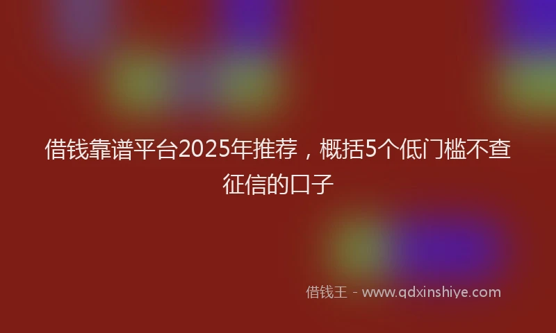 借钱靠谱平台2025年推荐，概括5个低门槛不查征信的口子