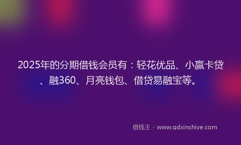 2025年的分期借钱会员有：轻花优品、小赢卡贷、融360、月亮钱包、借贷易融宝等。