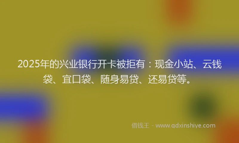 2025年的兴业银行开卡被拒有：现金小站、云钱袋、宜口袋、随身易贷、还易贷等。