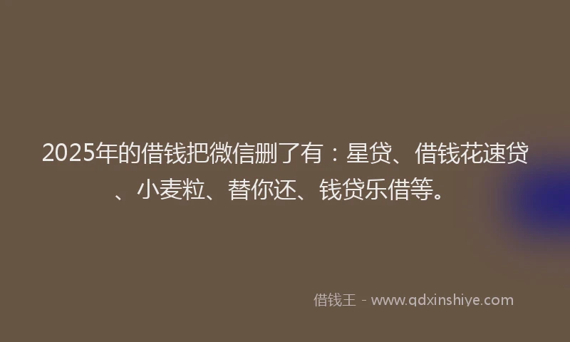 2025年的借钱把微信删了有：星贷、借钱花速贷、小麦粒、替你还、钱贷乐借等。