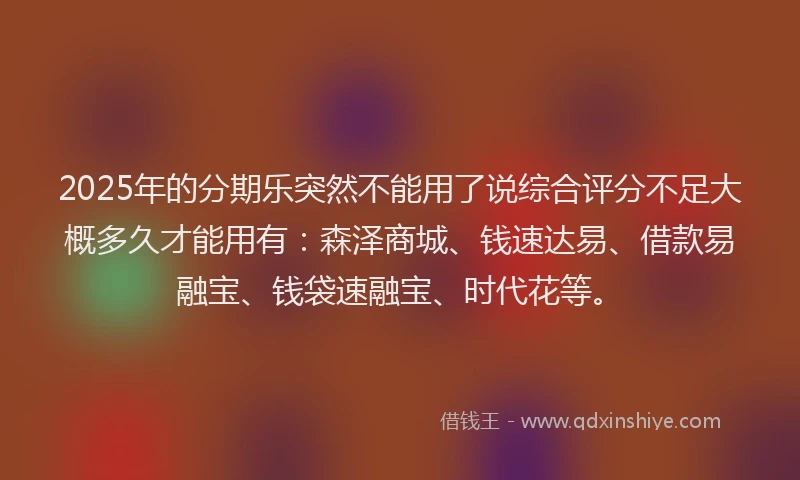 2025年的分期乐突然不能用了说综合评分不足大概多久才能用有：森泽商城、钱速达易、借款易融宝、钱袋速融宝、时代花等。