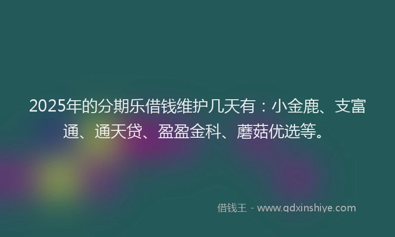 2025年的分期乐借钱维护几天有：小金鹿、支富通、通天贷、盈盈金科、蘑菇优选等。