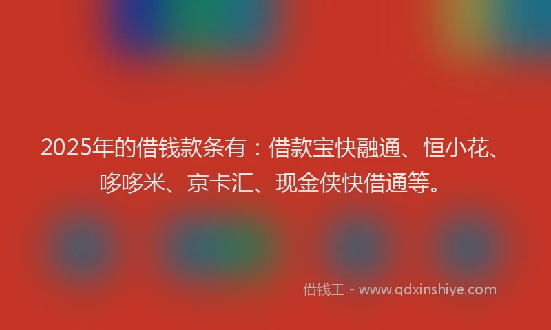 2025年的借钱款条有：借款宝快融通、恒小花、哆哆米、京卡汇、现金侠快借通等。