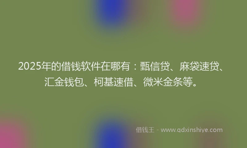 2025年的借钱软件在哪有：甄信贷、麻袋速贷、汇金钱包、柯基速借、微米金条等。