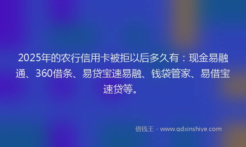 2025年的农行信用卡被拒以后多久有：现金易融通、360借条、易贷宝速易融、钱袋管家、易借宝速贷等。