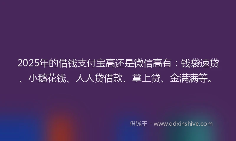 2025年的借钱支付宝高还是微信高有：钱袋速贷、小鹅花钱、人人贷借款、掌上贷、金满满等。