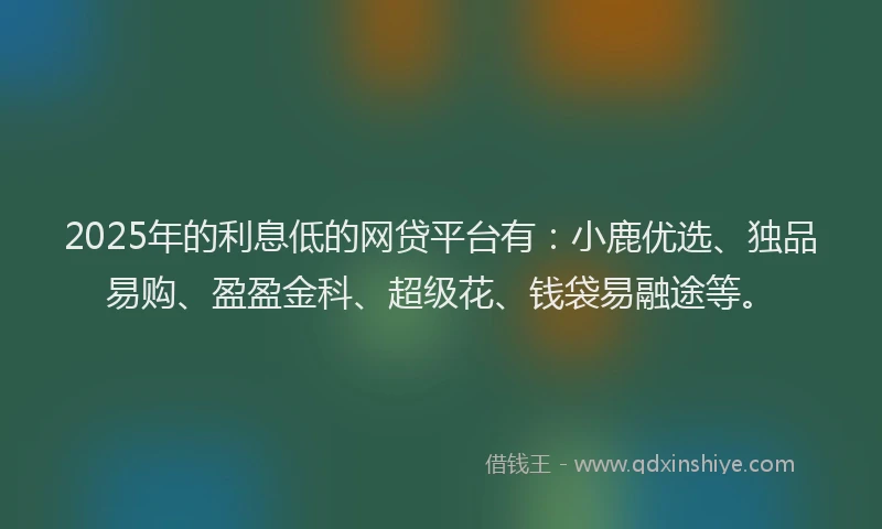 2025年的利息低的网贷平台有：小鹿优选、独品易购、盈盈金科、超级花、钱袋易融途等。