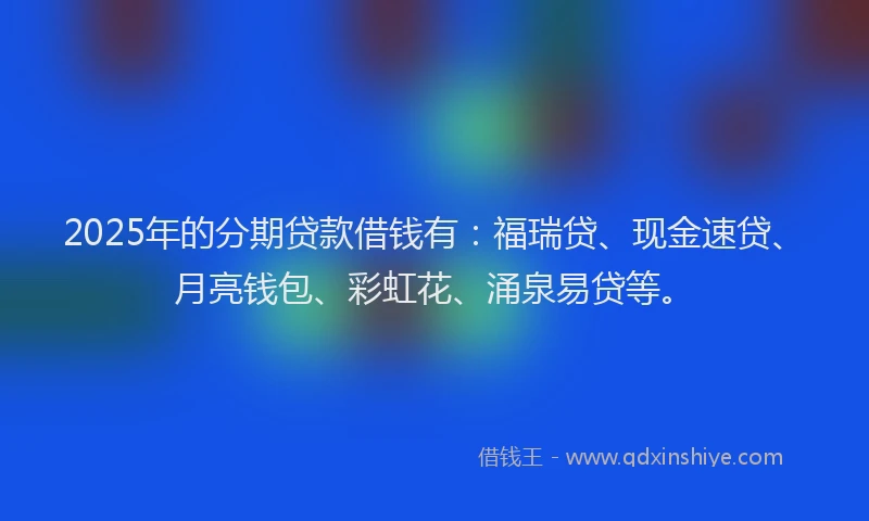 2025年的分期贷款借钱有：福瑞贷、现金速贷、月亮钱包、彩虹花、涌泉易贷等。