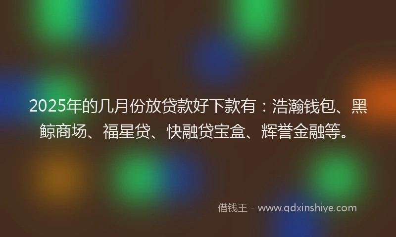 2025年的几月份放贷款好下款有：浩瀚钱包、黑鲸商场、福星贷、快融贷宝盒、辉誉金融等。