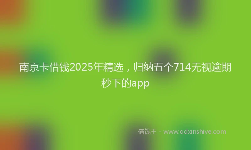 南京卡借钱2025年精选，归纳五个714无视逾期秒下的app