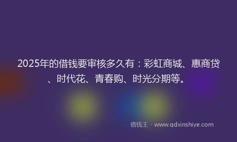 2025年的借钱要审核多久有：彩虹商城、惠商贷、时代花、青春购、时光分期等。