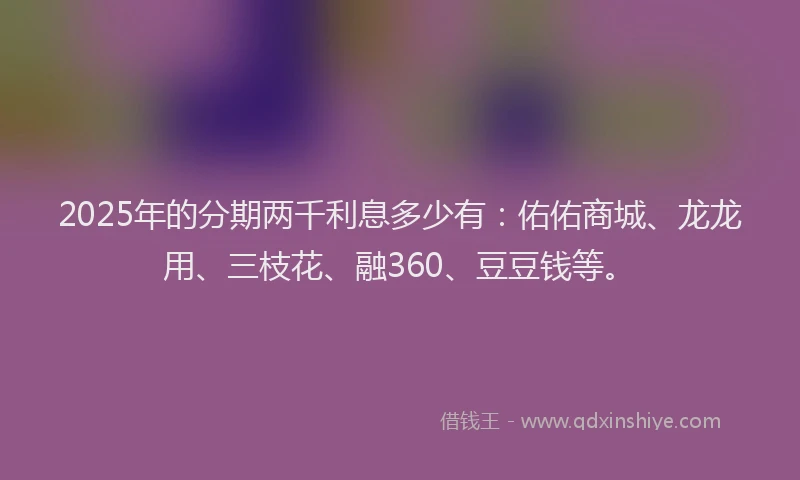 2025年的分期两千利息多少有：佑佑商城、龙龙用、三枝花、融360、豆豆钱等。