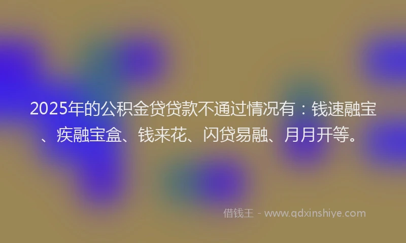 2025年的公积金贷贷款不通过情况有：钱速融宝、疾融宝盒、钱来花、闪贷易融、月月开等。