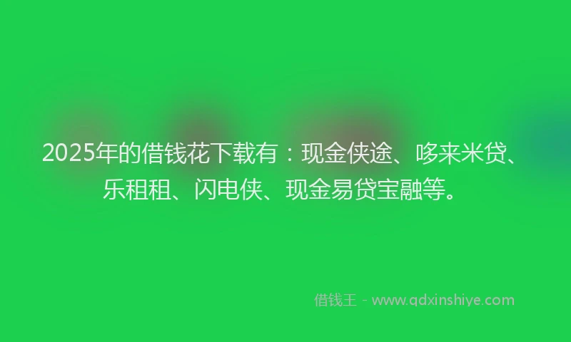2025年的借钱花下载有：现金侠途、哆来米贷、乐租租、闪电侠、现金易贷宝融等。