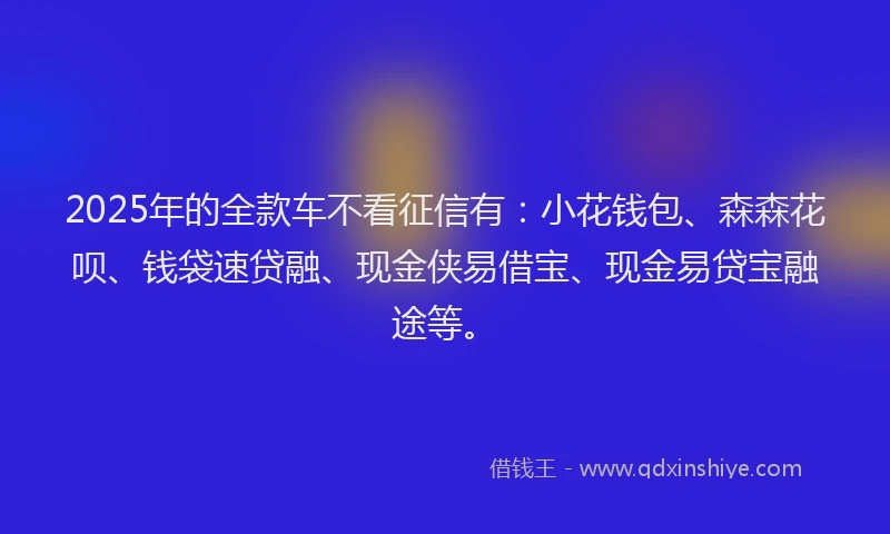 2025年的全款车不看征信有：小花钱包、森森花呗、钱袋速贷融、现金侠易借宝、现金易贷宝融途等。