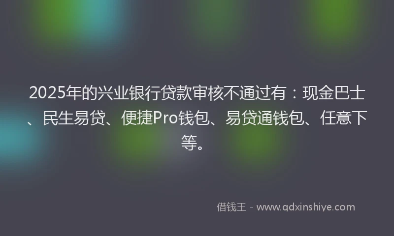 2025年的兴业银行贷款审核不通过有：现金巴士、民生易贷、便捷Pro钱包、易贷通钱包、任意下等。