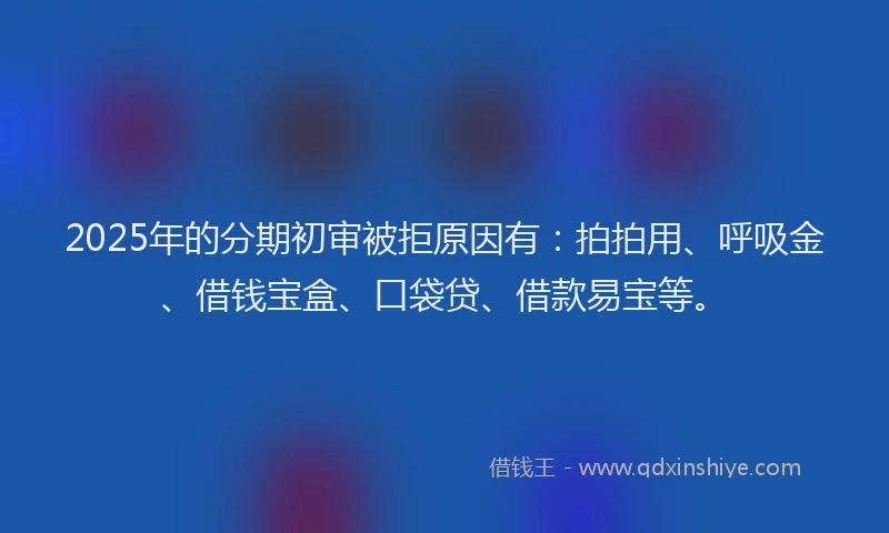 2025年的分期初审被拒原因有：拍拍用、呼吸金、借钱宝盒、口袋贷、借款易宝等。