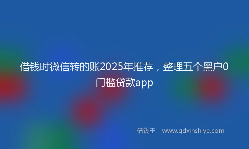 借钱时微信转的账2025年推荐，整理五个黑户0门槛贷款app