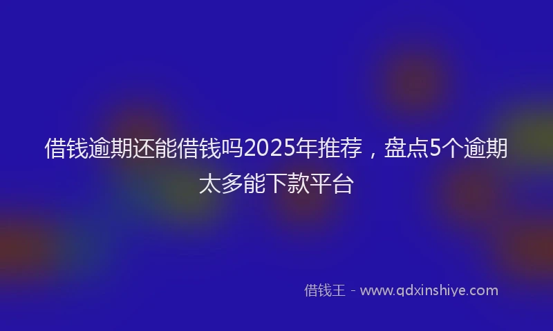 借钱逾期还能借钱吗2025年推荐，盘点5个逾期太多能下款平台