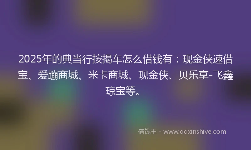 2025年的典当行按揭车怎么借钱有：现金侠速借宝、爱蹦商城、米卡商城、现金侠、贝乐享-飞鑫琼宝等。