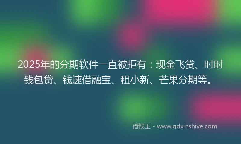 2025年的分期软件一直被拒有：现金飞贷、时时钱包贷、钱速借融宝、租小新、芒果分期等。