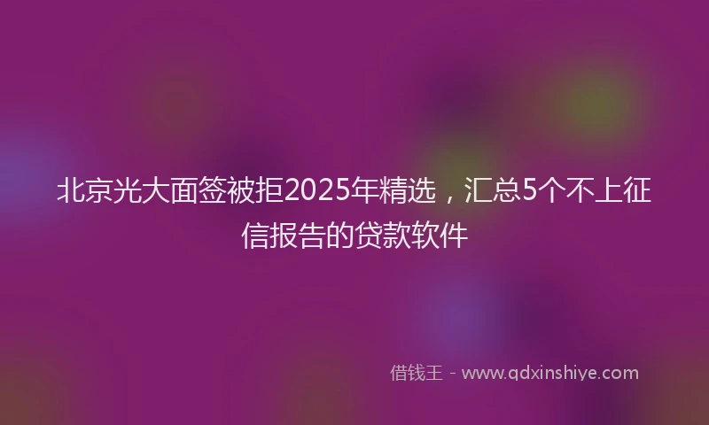 北京光大面签被拒2025年精选，汇总5个不上征信报告的贷款软件